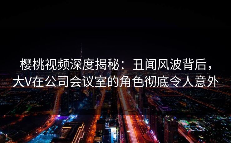 樱桃视频深度揭秘:丑闻风波背后,大V在公司会议室的角色彻底令人意外 樱桃视频深度揭秘:丑闻风波背后,大V在公司会议室的角色彻底令人意外