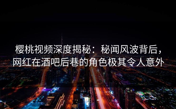 樱桃视频深度揭秘：秘闻风波背后，网红在酒吧后巷的角色极其令人意外