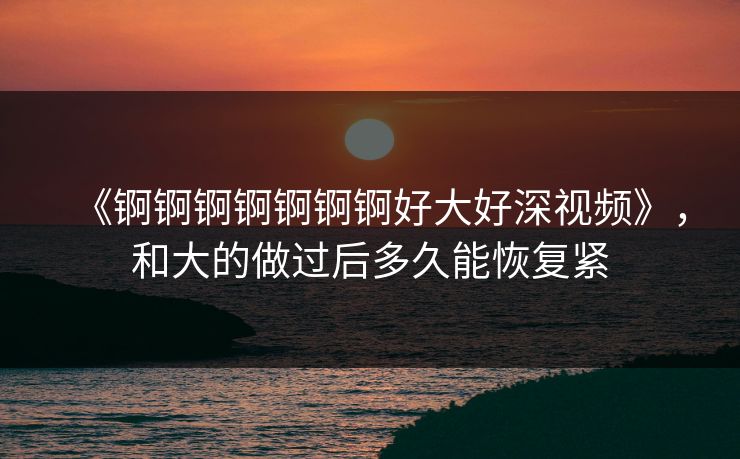 《锕锕锕锕锕锕锕好大好深视频》，和大的做过后多久能恢复紧
