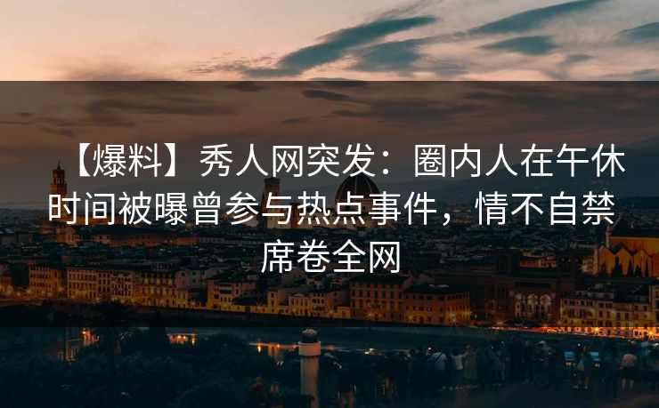 【爆料】秀人网突发：圈内人在午休时间被曝曾参与热点事件，情不自禁席卷全网