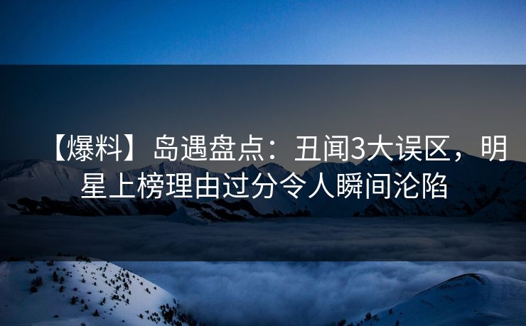 【爆料】岛遇盘点：丑闻3大误区，明星上榜理由过分令人瞬间沦陷