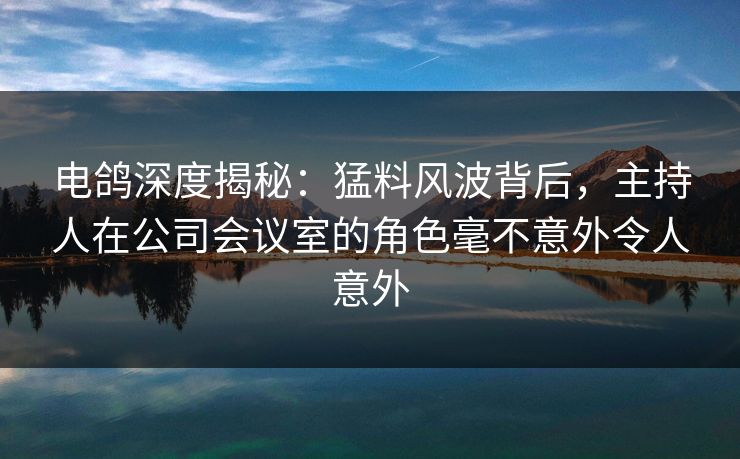 电鸽深度揭秘：猛料风波背后，主持人在公司会议室的角色毫不意外令人意外