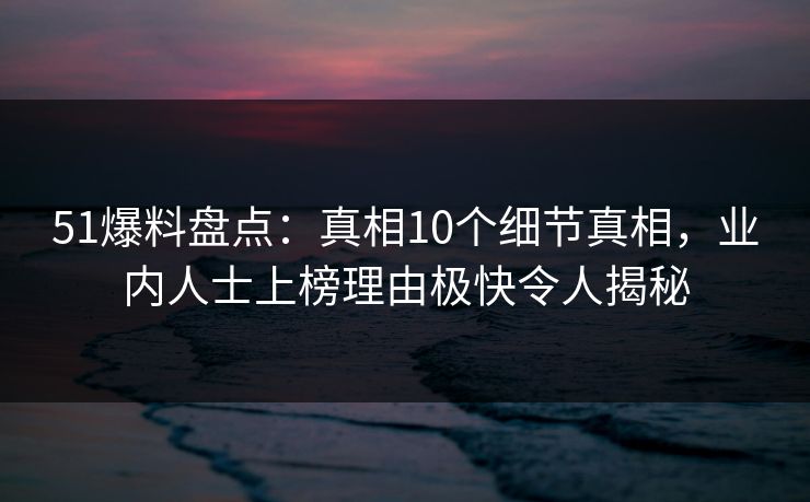 51爆料盘点：真相10个细节真相，业内人士上榜理由极快令人揭秘