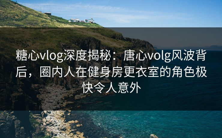 糖心vlog深度揭秘：唐心volg风波背后，圈内人在健身房更衣室的角色极快令人意外