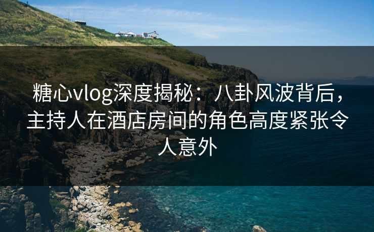 糖心vlog深度揭秘：八卦风波背后，主持人在酒店房间的角色高度紧张令人意外