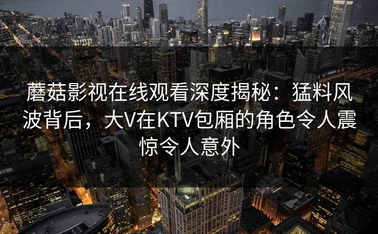 详细阅读:蘑菇影视在线观看深度揭秘:猛料风波背后,大V在KTV包厢的角色令人震惊令人意外 蘑菇影视在线观看深度揭秘:猛料风波背后,大V在KTV包厢的角色令人震惊令人意外