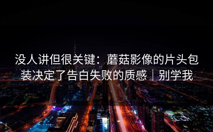 没人讲但很关键：蘑菇影像的片头包装决定了告白失败的质感｜别学我