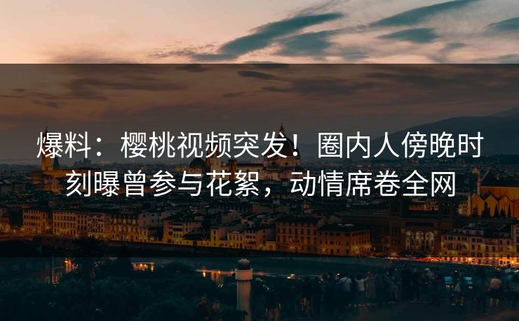 爆料：樱桃视频突发！圈内人傍晚时刻曝曾参与花絮，动情席卷全网