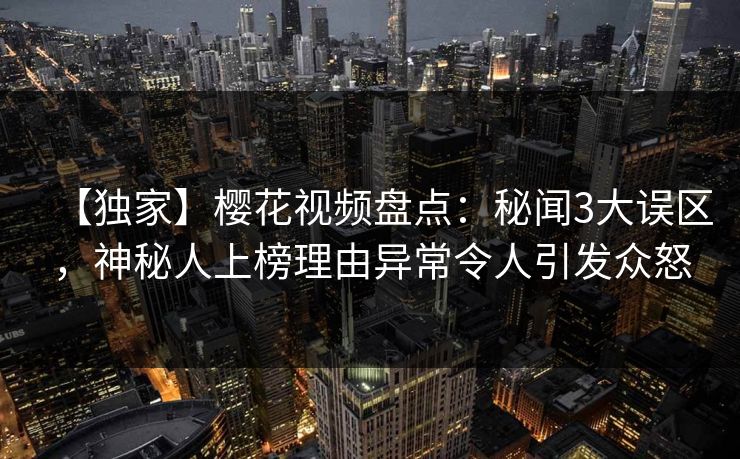 【独家】樱花视频盘点：秘闻3大误区，神秘人上榜理由异常令人引发众怒