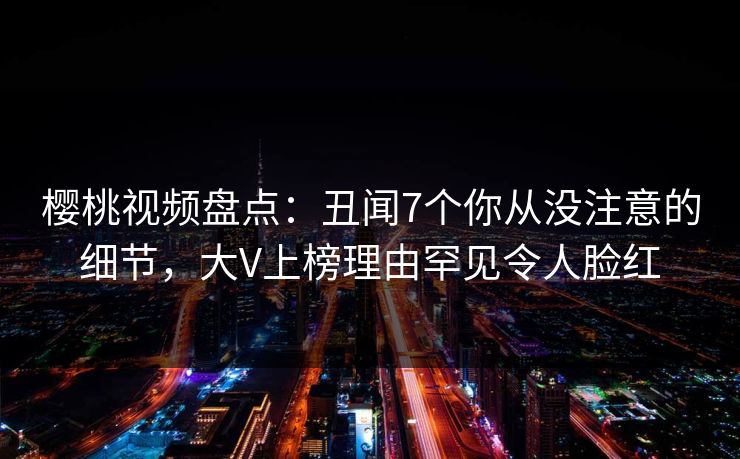 樱桃视频盘点：丑闻7个你从没注意的细节，大V上榜理由罕见令人脸红