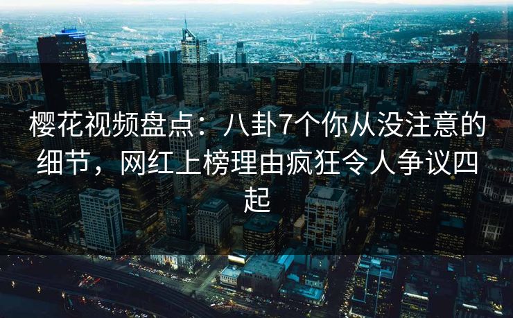 樱花视频盘点：八卦7个你从没注意的细节，网红上榜理由疯狂令人争议四起
