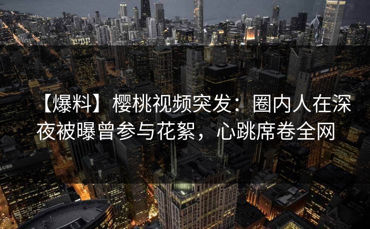 【爆料】樱桃视频突发：圈内人在深夜被曝曾参与花絮，心跳席卷全网