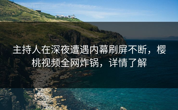 主持人在深夜遭遇内幕刷屏不断，樱桃视频全网炸锅，详情了解