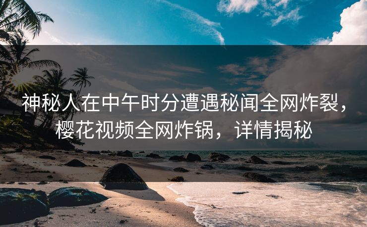 神秘人在中午时分遭遇秘闻全网炸裂，樱花视频全网炸锅，详情揭秘