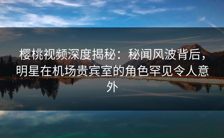 樱桃视频深度揭秘：秘闻风波背后，明星在机场贵宾室的角色罕见令人意外