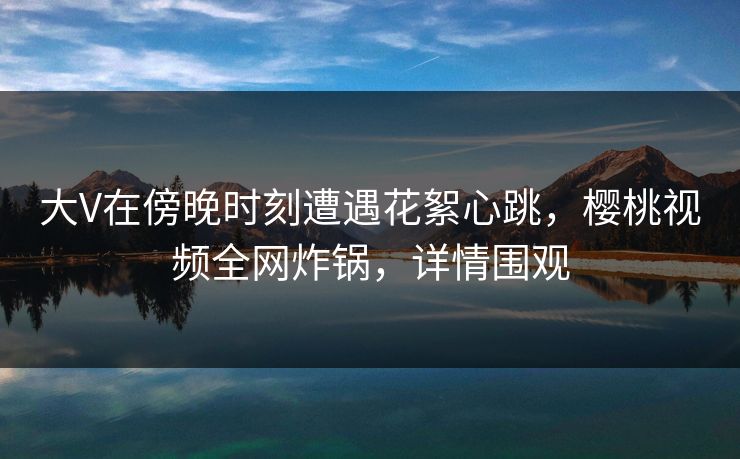 大V在傍晚时刻遭遇花絮心跳，樱桃视频全网炸锅，详情围观