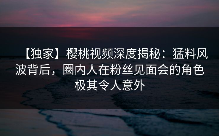 【独家】樱桃视频深度揭秘：猛料风波背后，圈内人在粉丝见面会的角色极其令人意外