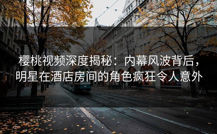 樱桃视频深度揭秘：内幕风波背后，明星在酒店房间的角色疯狂令人意外
