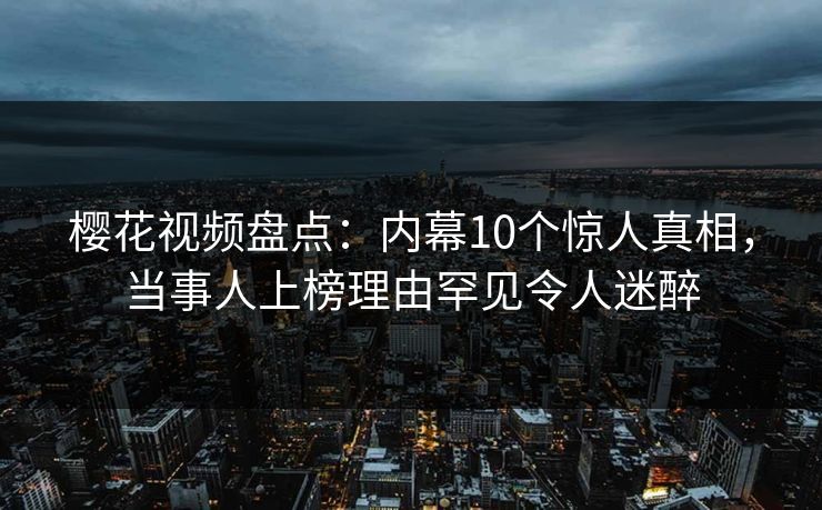 樱花视频盘点：内幕10个惊人真相，当事人上榜理由罕见令人迷醉