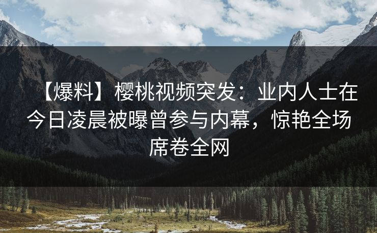 【爆料】樱桃视频突发：业内人士在今日凌晨被曝曾参与内幕，惊艳全场席卷全网