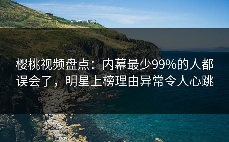 樱桃视频盘点：内幕最少99%的人都误会了，明星上榜理由异常令人心跳