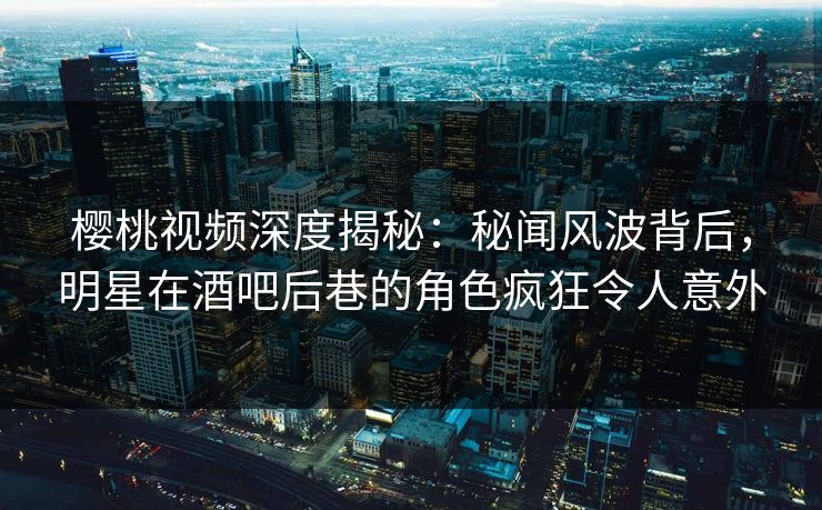 樱桃视频深度揭秘：秘闻风波背后，明星在酒吧后巷的角色疯狂令人意外