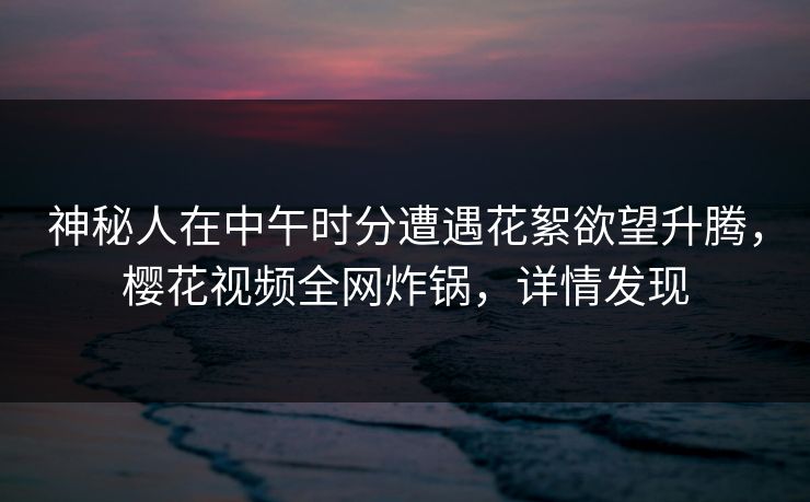 神秘人在中午时分遭遇花絮欲望升腾，樱花视频全网炸锅，详情发现
