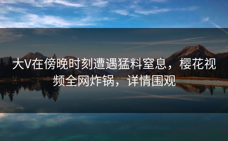 大V在傍晚时刻遭遇猛料窒息，樱花视频全网炸锅，详情围观