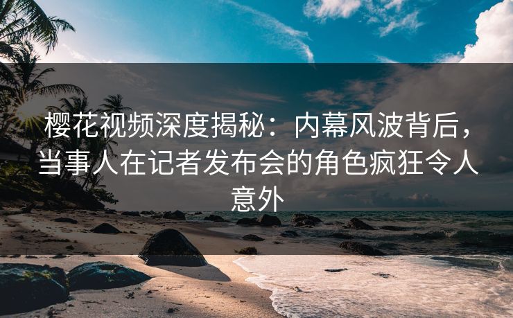 樱花视频深度揭秘：内幕风波背后，当事人在记者发布会的角色疯狂令人意外