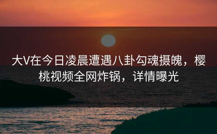 大V在今日凌晨遭遇八卦勾魂摄魄，樱桃视频全网炸锅，详情曝光
