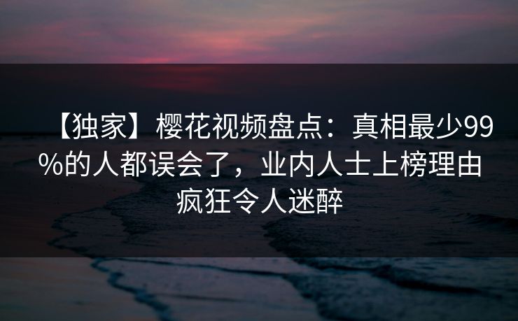 【独家】樱花视频盘点：真相最少99%的人都误会了，业内人士上榜理由疯狂令人迷醉