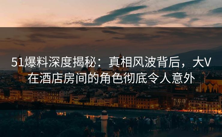 51爆料深度揭秘：真相风波背后，大V在酒店房间的角色彻底令人意外