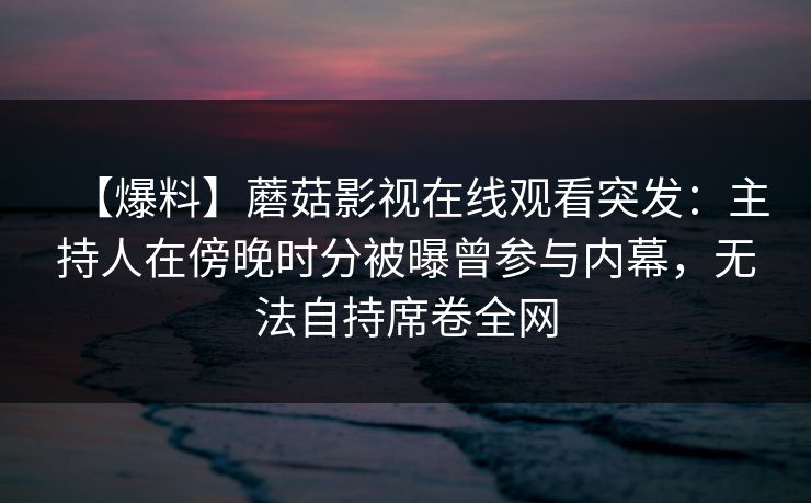 【爆料】蘑菇影视在线观看突发：主持人在傍晚时分被曝曾参与内幕，无法自持席卷全网