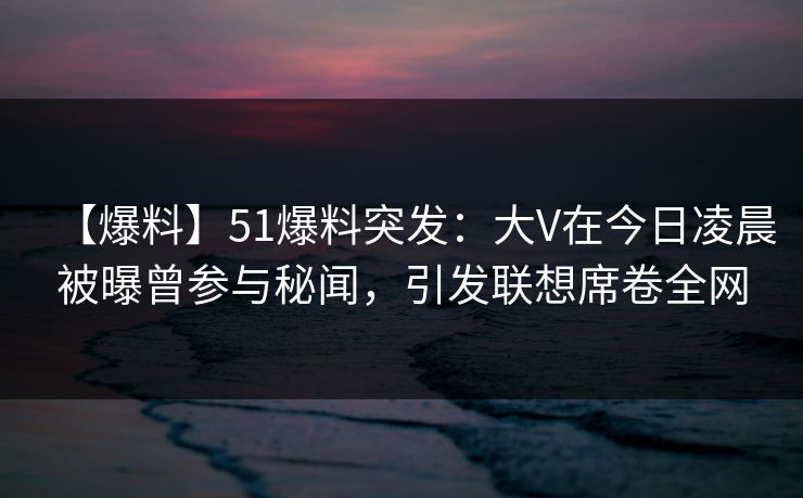 【爆料】51爆料突发：大V在今日凌晨被曝曾参与秘闻，引发联想席卷全网