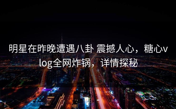 明星在昨晚遭遇八卦 震撼人心，糖心vlog全网炸锅，详情探秘