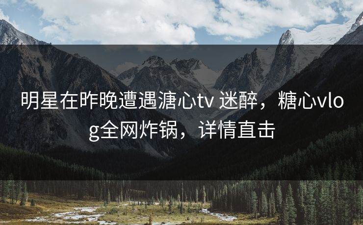 明星在昨晚遭遇溏心tv 迷醉，糖心vlog全网炸锅，详情直击