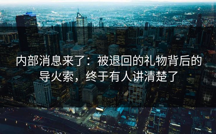 内部消息来了：被退回的礼物背后的导火索，终于有人讲清楚了