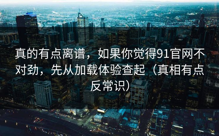 真的有点离谱，如果你觉得91官网不对劲，先从加载体验查起（真相有点反常识）