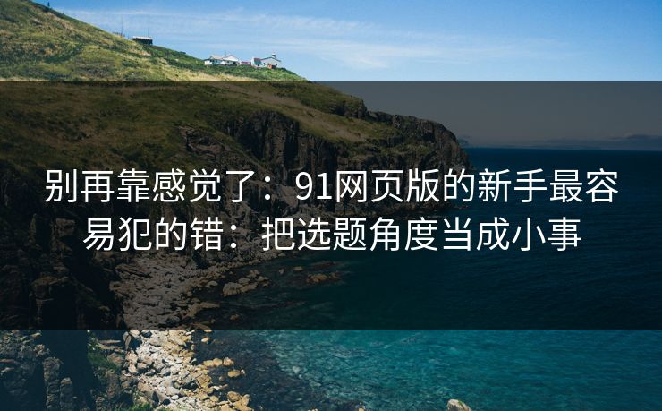 别再靠感觉了：91网页版的新手最容易犯的错：把选题角度当成小事