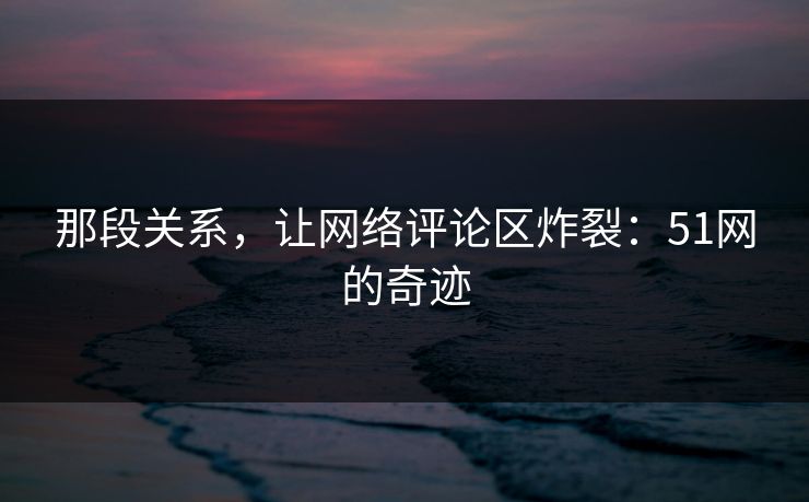 那段关系，让网络评论区炸裂：51网的奇迹